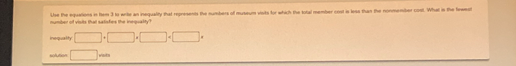 Use the equations in 1tem 3 to write an inequality that represents the numbers of museum visits for which the total member cost is less than the nonmember cost. What is the fewest 
number of visits that satisfies the inequality? 
inequality: □ +□ * □
solution □