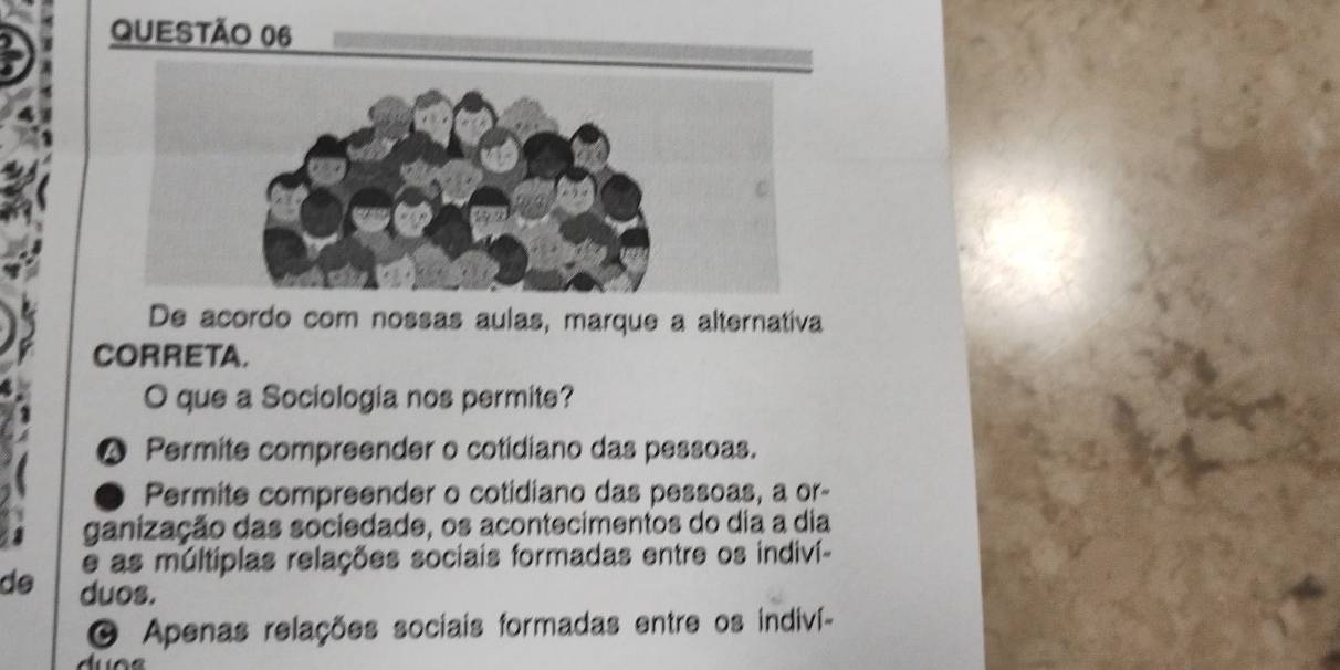 De acordo com nossas aulas, marque a alternativa
CORRETA.
O que a Sociologia nos permite?
Permite compreender o cotidiano das pessoas.
Permite compreender o cotidiano das pessoas, a or-
ganização das sociedade, os acontecimentos do dia a dia
e as múltiplas relações sociais formadas entre os indiví-
de duos.
O Apenas relações sociais formadas entre os indiví-