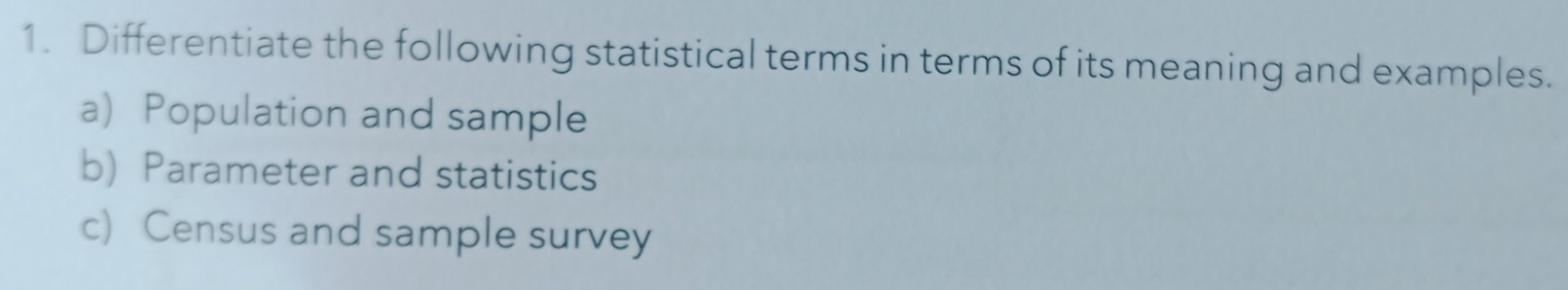 Differentiate the following statistical terms in terms of its meaning and examples. 
a) Population and sample 
b) Parameter and statistics 
c) Census and sample survey