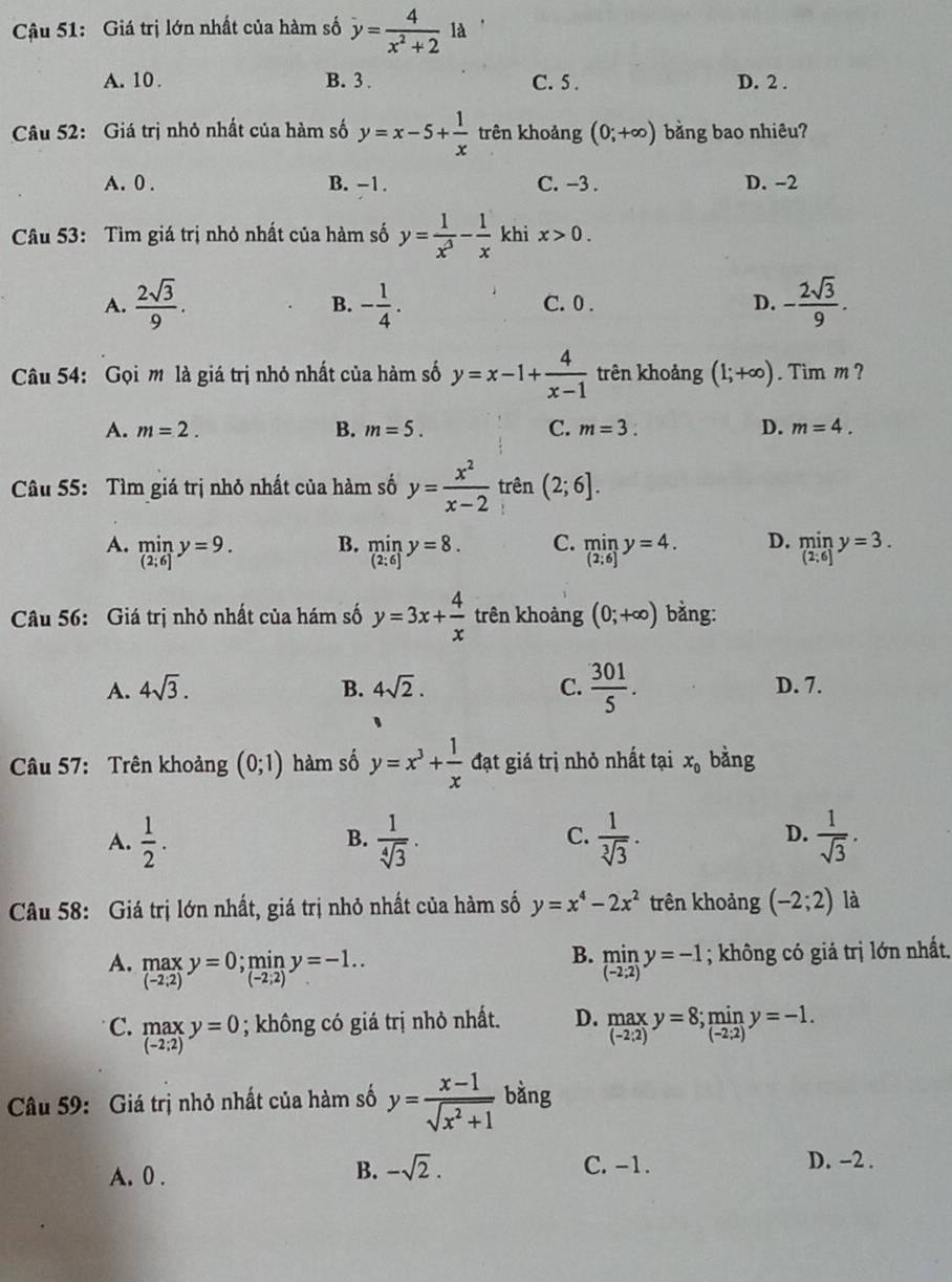 Cậu 51: Giá trị lớn nhất của hàm số y= 4/x^2+2  là
A. 10 . B. 3 . C. 5 . D. 2 .
Câu 52: Giá trị nhỏ nhất của hàm số y=x-5+ 1/x  trên khoảng (0;+∈fty ) bằng bao nhiêu?
A. 0 . B. -1. C. -3 . D. -2
Câu 53: Tìm giá trị nhỏ nhất của hàm số y= 1/x^3 - 1/x  khi x>0.
A.  2sqrt(3)/9 . - 1/4 . C. 0 . D. - 2sqrt(3)/9 .
B.
Câu 54: Gọi m là giá trị nhỏ nhất của hàm số y=x-1+ 4/x-1  trên khoảng (1;+∈fty ). Tim m ?
A. m=2. B. m=5. C. m=3. D. m=4.
Câu 55: Tìm giá trị nhỏ nhất của hàm số y= x^2/x-2  trên (2;6].
B.
A. limlimits _(2;6]y=9. limlimits _(2:6)y=8. C. limlimits _(2;6)y=4. D. limlimits _(2;6]y=3.
Câu 56: Giá trị nhỏ nhất của hám số y=3x+ 4/x  trên khoảng (0;+∈fty ) bằng:
A. 4sqrt(3). B. 4sqrt(2). C.  301/5 . D. 7.
Câu 57: Trên khoảng (0;1) hàm số y=x^3+ 1/x  đạt giá trị nhỏ nhất tại x_0 bằng
A.  1/2 .  1/sqrt[4](3) .  1/sqrt[3](3) .  1/sqrt(3) .
B.
C.
D.
Câu 58: Giá trị lớn nhất, giá trị nhỏ nhất của hàm số y=x^4-2x^2 trên khoảng (-2;2) là
B.
A. _((-2;2))^(max)y=0;miny=-1.. limlimits _((-2:2))^(min)y=-1; không có giả trị lớn nhất.
C. .beginarrayr max (-2;2)endarray. y=0; không có giá trị nhỏ nhất. D.  max/(-2:2) y=8; min/(-2;2) y=-1.
Câu 59: Giá trị nhỏ nhất của hàm số y= (x-1)/sqrt(x^2+1)  bàng
A. 0 .
B. -sqrt(2). C. -1. D. -2 .