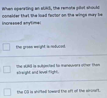 When operating an sUAS, the remote pilot should
consider that the load factor on the wings may be
increased anytime:
the gross weight is reduced.
the sUAS is subjected to maneuvers other than
straight and level flight.
the CG is shifted toward the aft of the aircraft.