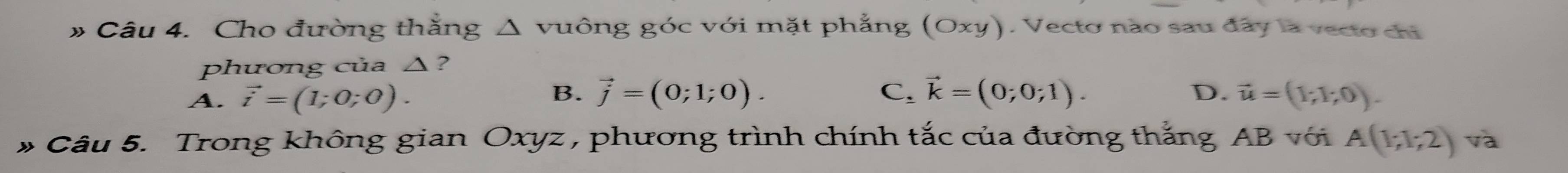 # Câu 4. Cho đường thằng Δ vuông góc với mặt phẳng (Oxy). Vecto nào sau đây la vecto chi
phương của △?
B.
D.
A. vector i=(1;0;0). vector j=(0;1;0). C. vector k=(0;0;1). vector u=(1;1;0). 
* Câu 5. Trong không gian Oxyz , phương trình chính tắc của đường thắng AB với A(1;1;2) và