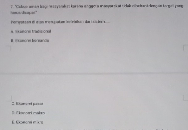 “Cukup aman bagi masyarakat karena anggota masyarakat tidak dibebani dengan target yang
harus dicapai."
Pernyataan di atas merupakan kelebihan dari sistem
A. Ekonomi tradisional
B. Ekonomi komando
C. Ekonomi pasar
D. Ekonomi makro
E. Ekonomi mikro