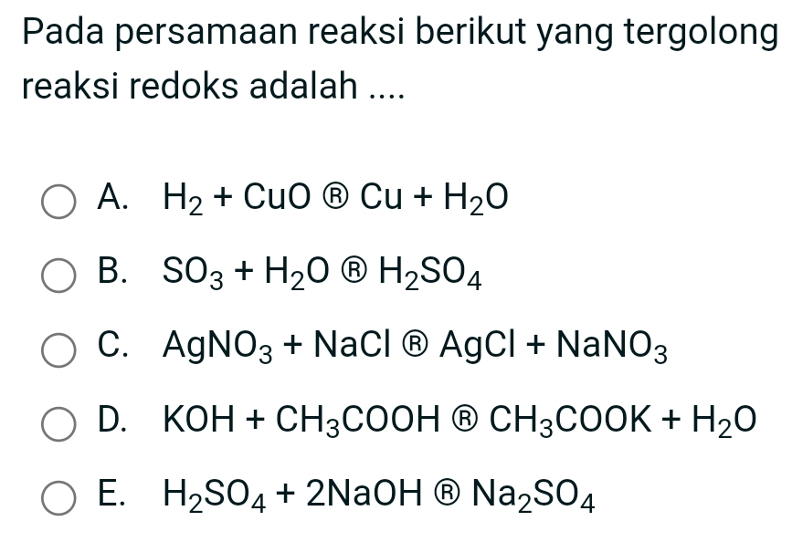 Pada persamaan reaksi berikut yang tergolong
reaksi redoks adalah ....
A. H_2+CuOotimes Cu+H_2O
B. SO_3+H_2O Ⓡ H_2SO_4
C. AgNO_3+NaCl Ⓡ AgCl+NaNO_3
D. KOH+CH_3COOH Ⓡ CH_3COOK+H_2O
E. H_2SO_4+2NaOH (F B Na_2SO_4