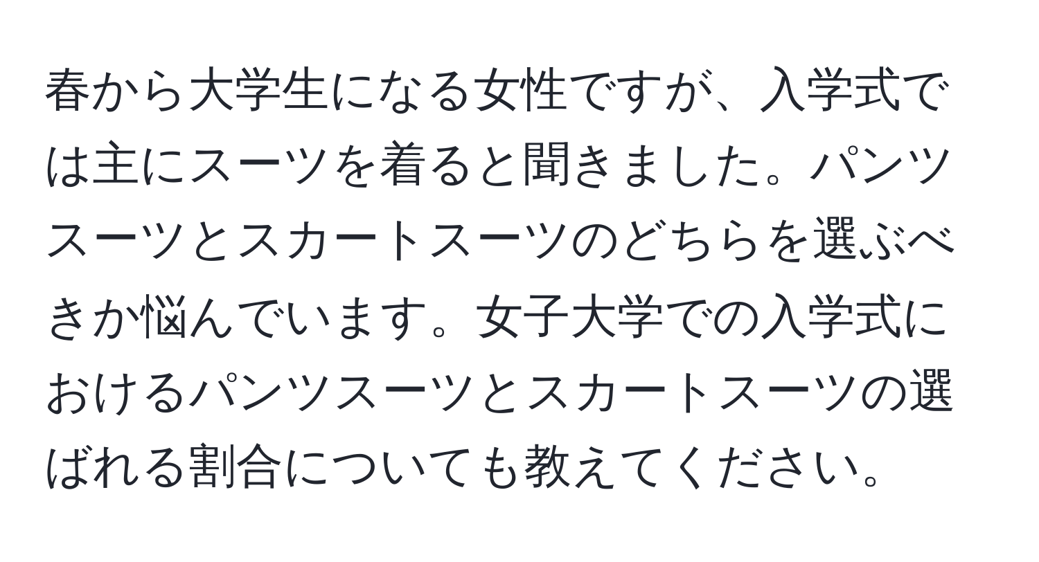 春から大学生になる女性ですが、入学式では主にスーツを着ると聞きました。パンツスーツとスカートスーツのどちらを選ぶべきか悩んでいます。女子大学での入学式におけるパンツスーツとスカートスーツの選ばれる割合についても教えてください。