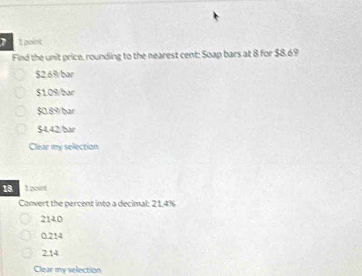 Find the unit price, rounding to the nearest cent; Soap bars at 8 for $8.69
$2.6% / bar
$1.09/bar
$0.89/bar
$4.42/bar
Clear my selection
18 1 point
Convert the percent into a decimal: 21.4%
2140
0.214
2.14
Clear my selection