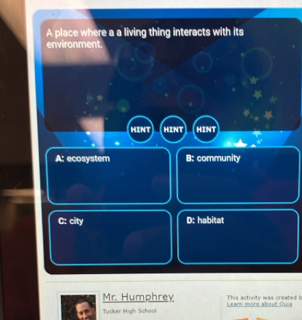 A place where a a living thing interacts with its
environment.
HINT HINT HINT
A: ecosystem B: community
C: city D: habitat
Mr. Humphrey This activity was created b
Tucker High School Learn more about Quia