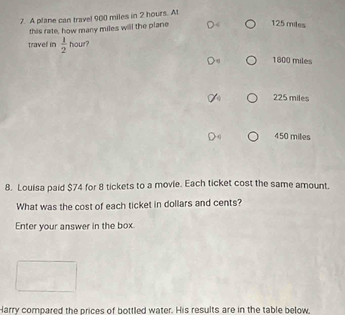 A plane can travel 900 miles in 2 hours. At
this rate, how many miles will the plane
125 miles
travel in  1/2  hour?
1800 miles
225 miles
450 miles
8. Louisa paid $74 for 8 tickets to a movie. Each ticket cost the same amount.
What was the cost of each ticket in dollars and cents?
Enter your answer in the box
Harry compared the prices of bottled water. His results are in the table below,