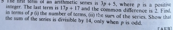 The frst term of an arithmetic series is 3p+5 , where p is a positive 
integer. The last term is 17p+17 and the common difference is 2. Find, 
in terms of p(i) the number of terms, (ii) the sum of the series. Show that 
the sum of the series is divisible by 14, only when p is odd.