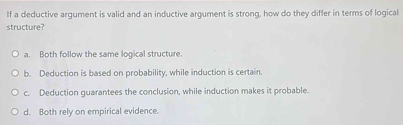 If a deductive argument is valid and an inductive argument is strong, how do they differ in terms of logical
structure?
a. Both follow the same logical structure.
b. Deduction is based on probability, while induction is certain.
c. Deduction guarantees the conclusion, while induction makes it probable.
d. Both rely on empirical evidence.