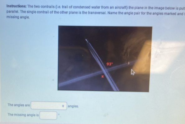 Instructions: The two contrails (i.e. trail of condensed water from an aircraft) the plane in the image below is put
parallel. The single contrail of the other plane is the transversal. Name the angle pair for the angles marked and
missing angle.
The angles are □° angles.
The missing angle is □°.
4°