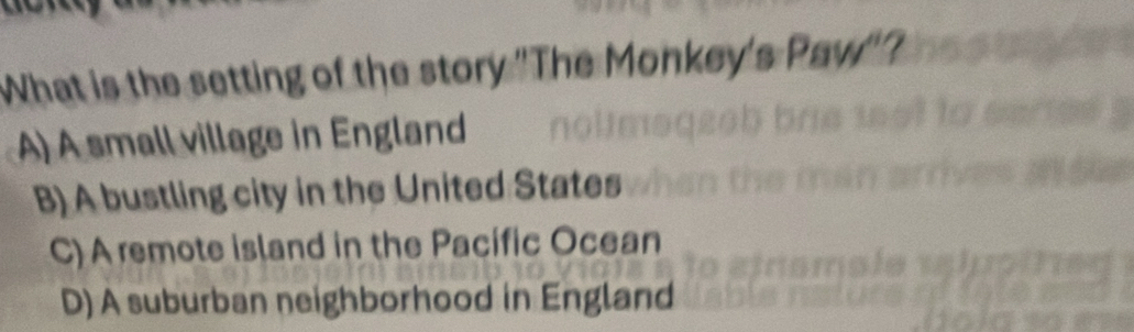 What is the setting of the story 'The Monkey's Paw'
A) A small village in England
B) A bustling city in the United States
C) A remote island in the Pacific Ocean
D) A suburban neighborhood in England