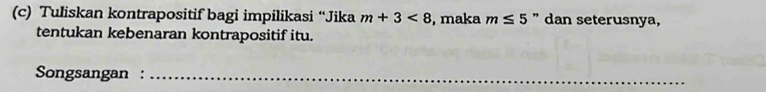 Tuliskan kontrapositif bagi impilikasi “Jika m+3<8</tex> , maka m≤ 5 " dan seterusnya, 
tentukan kebenaran kontrapositif itu. 
Songsangan :_