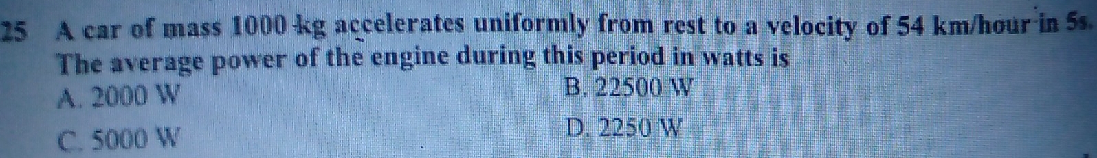 A car of mass 1000 kg accelerates uniformly from rest to a velocity of 54 km/hour in 5s.
The average power of the engine during this period in watts is
A. 2000 W
B. 22500 W
C. 5000 W
D. 2250 W