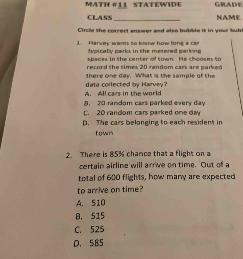 MATH #11 STATEWIDE GRADE
CLASS_ NAME
Circle the correct answer and also bubble it in your bubl
2. Harvey wants to know how long a car
typically parks in the metered parking 
spaces in the center of town. He chooses to
record the times 20 random cars are parked
there one day. What is the sample of the
data collected by Harvey?
A. All cars in the world
B. 20 random cars parked every day
C. 20 random cars parked one day
D. The cars belonging to each resident in
town
2. There is 85% chance that a flight on a
certain airline will arrive on time. Out of a
total of 600 flights, how many are expected
to arrive on time?
A. 510
B. 515
C. 525
D. 585