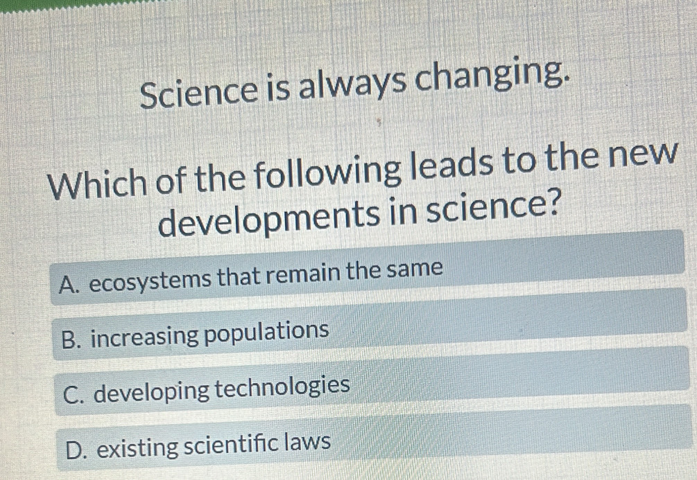 Science is always changing.
Which of the following leads to the new
developments in science?
A. ecosystems that remain the same
B. increasing populations
C. developing technologies
D. existing scientific laws