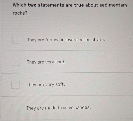 Which two statements are true about sedimentary
rocks?
They are formed in layers called strata.
They are very hard.
They are very soft.
They are made from volcanoes.