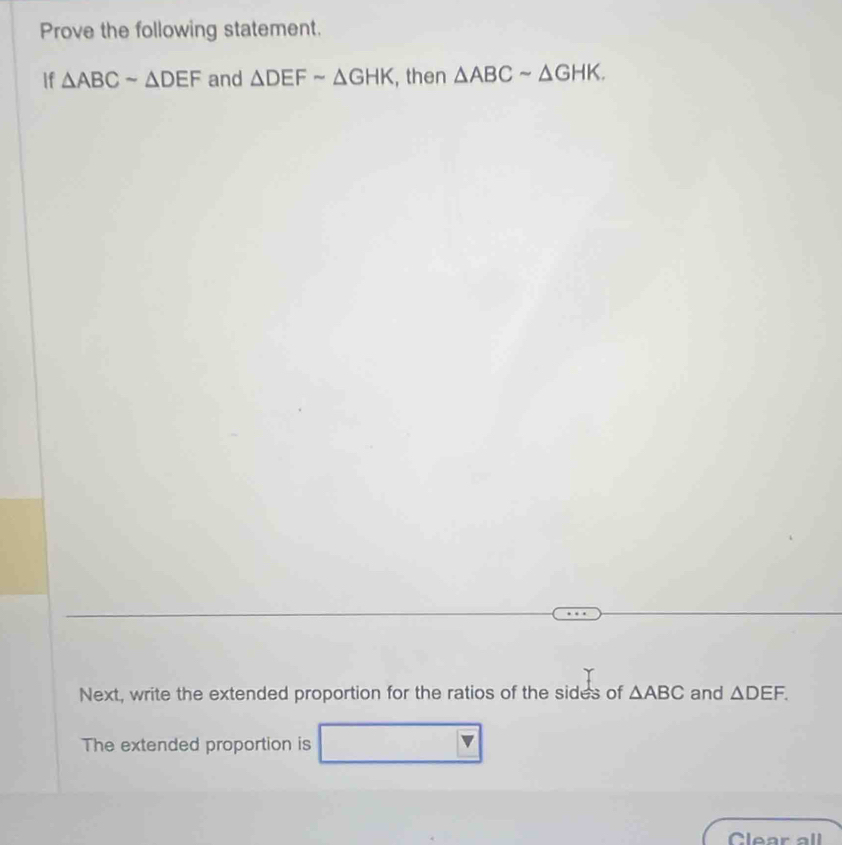 Prove the following statement. 
If △ ABCsim △ DEF and △ DEFsim △ GHK , then △ ABCsim △ GHK. 
Next, write the extended proportion for the ratios of the sides of △ ABC and △ DEF. 
The extended proportion is 
Clear all