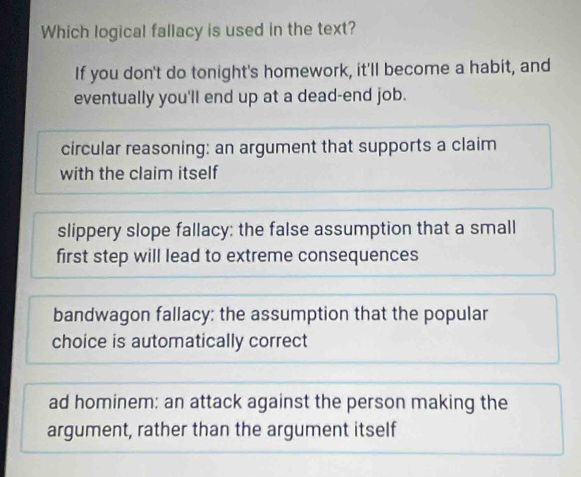 Which logical fallacy is used in the text?
If you don't do tonight's homework, it'll become a habit, and
eventually you'll end up at a dead-end job.
circular reasoning: an argument that supports a claim
with the claim itself
slippery slope fallacy; the false assumption that a small
first step will lead to extreme consequences
bandwagon fallacy: the assumption that the popular
choice is automatically correct
ad hominem: an attack against the person making the
argument, rather than the argument itself