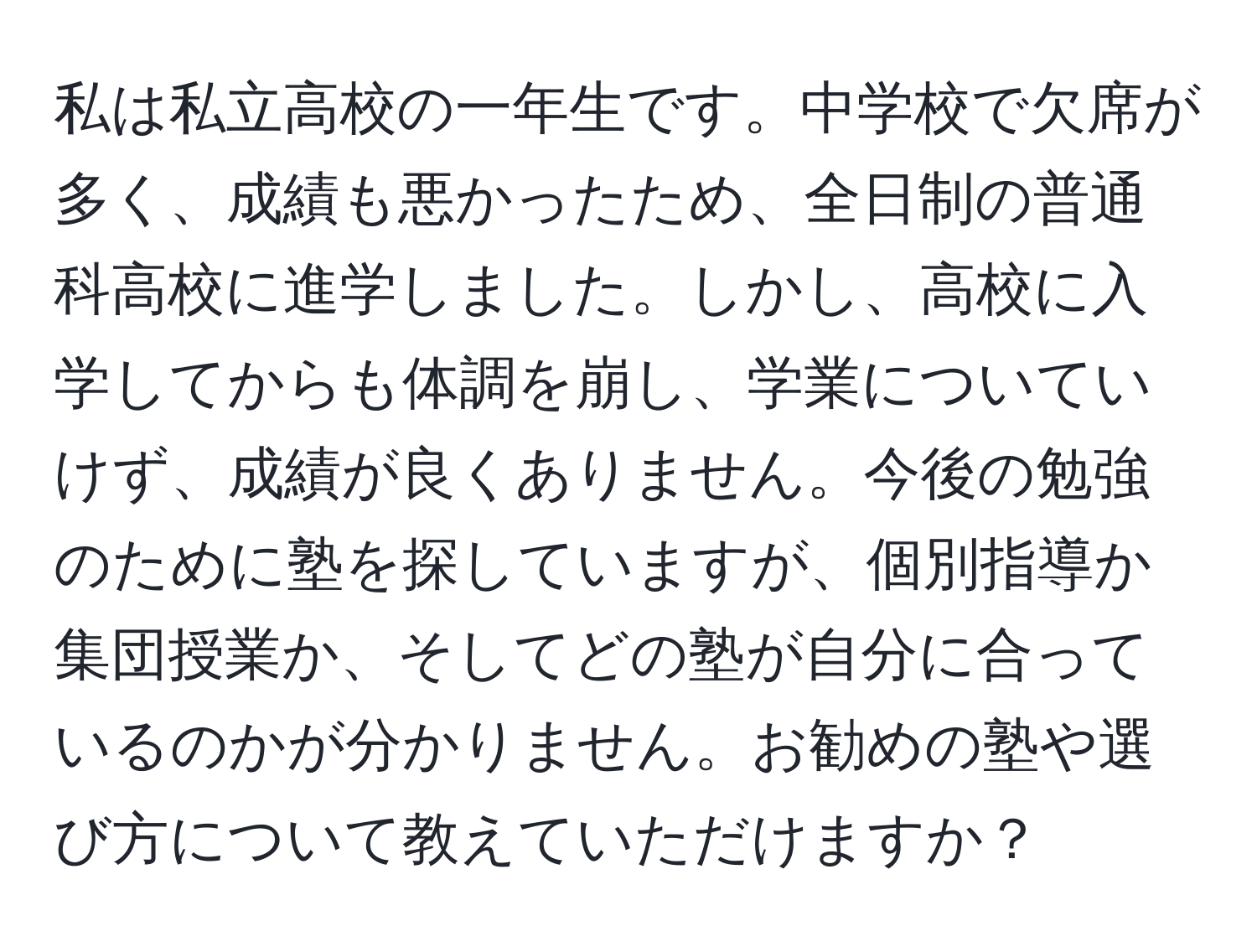 私は私立高校の一年生です。中学校で欠席が多く、成績も悪かったため、全日制の普通科高校に進学しました。しかし、高校に入学してからも体調を崩し、学業についていけず、成績が良くありません。今後の勉強のために塾を探していますが、個別指導か集団授業か、そしてどの塾が自分に合っているのかが分かりません。お勧めの塾や選び方について教えていただけますか？