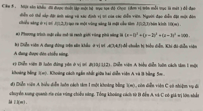 Một sân khẩu đã được thiết lập một hệ trục tọa độ Oxyz (đơn vị trên mỗi trục là mét ) để đạo 
diễn có thể sắp đặt ánh sáng và xác định vị trí của các diễn viên. Người đạo diễn đặt một đèn 
chiếu sáng ở vị trí I(1;2;3) tạo ra một vùng sáng là mặt cầu tâm I(1;2;3) bán kính 10(m). 
a) Phương trình mặt cầu mô tả ranh giới vùng phù sáng là (x-1)^2+(y-2)^2+(z-3)^2=100. 
b) Diễn viên A đang đứng trên sân khẩu ở vị trí A(3;4;5) đề chuẩn bị biểu diễn. Khi đó diễn viên 
A đang được đèn chiếu sáng. 
c) Diễn viên B luôn đứng yên ở vị trí B(10;11;12). Diễn viên A biểu diễn luôn cách tâm I một 
khoảng bằng 1(m). Khoảng cách ngắn nhất giữa hai diễn viên A và B bằng 5m. 
d) Diễn viên A biểu diễn luôn cách tâm I một khoảng bằng 1(m) , còn diễn viên C có nhiệm vụ di 
chuyển xung quanh rìa của vùng chiếu sáng. Tổng khoảng cách từ B đến A và C có giá trị lớn nhất 
là 1 1(m).