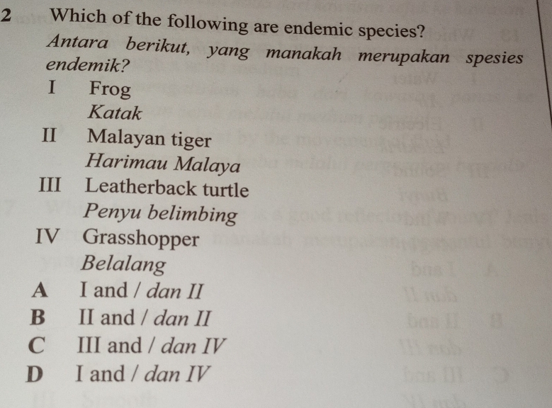 Which of the following are endemic species?
Antara berikut, yang manakah merupakan spesies
endemik?
I Frog
Katak
II Malayan tiger
Harimau Malaya
III Leatherback turtle
Penyu belimbing
IV Grasshopper
Belalang
A I and / dan II
B II and / dan II
C III and / dan IV
D I and / dan IV