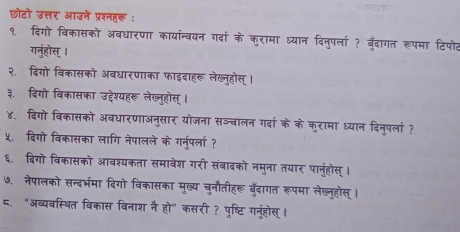 छोटो उत्तर आउने प्रश्नहर : 
१. दिगो विकासको अवधारणा कार्यान्वयन गर्दा के कुरामा ध्यान दिनुपर्ला ? बँदागत रूपमा टिपोट 
गर्नुहोस् । 
२.दिगो विकासको अबधारणाका फाइदाहरू लेख्नूहोस् । 
३. दिगो विकासका उद्देश्यहरू लेख्ुहौस् । 
४. दिगो विकासको अवधारणाअनुसार योजना सञ्बालन गर्दा के के कुरामा ध्यान दिनुप्ला ? 
५. दिगो विकासका लागि नेपालले के गरनुरपला? 
६. दिगो विकासको आवश्यकता समावेश गरी संवादको नमुना तयार पानुहोस् । 
७. नेपालको सन्दर्भमा दिगो विकासका मुख्य चुनौतीहरू बँदागत रूपमा लेख्नुहोस् । 
८. "अव्यवस्थित विकास विनाश नै हो" कसरी ? पुष्टिगर्नुहोस् ।