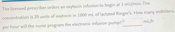 The licensed prescriber orders an oxytocin infusion to begin at 1 mU/min. The 
concentration is 20 units of oxytocin in 1000 mL of lactated Ringer’s. How many milliliters
per hour will the nurse program the electronic infusion pump? □ mL/h