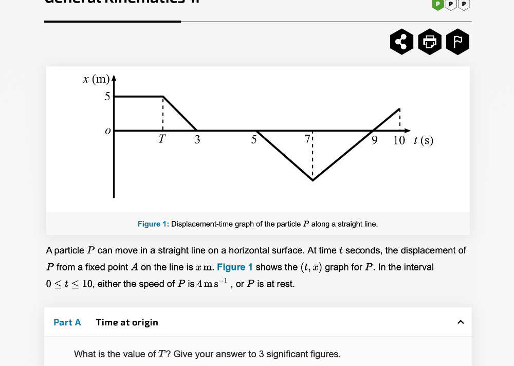 Figure 1: Displacement-time graph of the particle P along a straight line.
A particle P can move in a straight line on a horizontal surface. At time t seconds, the displacement of
P from a fixed point A on the line is x m. Figure 1 shows the (t,x) graph for P. In the interval
0≤ t≤ 10 , either the speed of P is 4ms^(-1) , or P is at rest.
Part A Time at origin
What is the value of T? Give your answer to 3 significant figures.