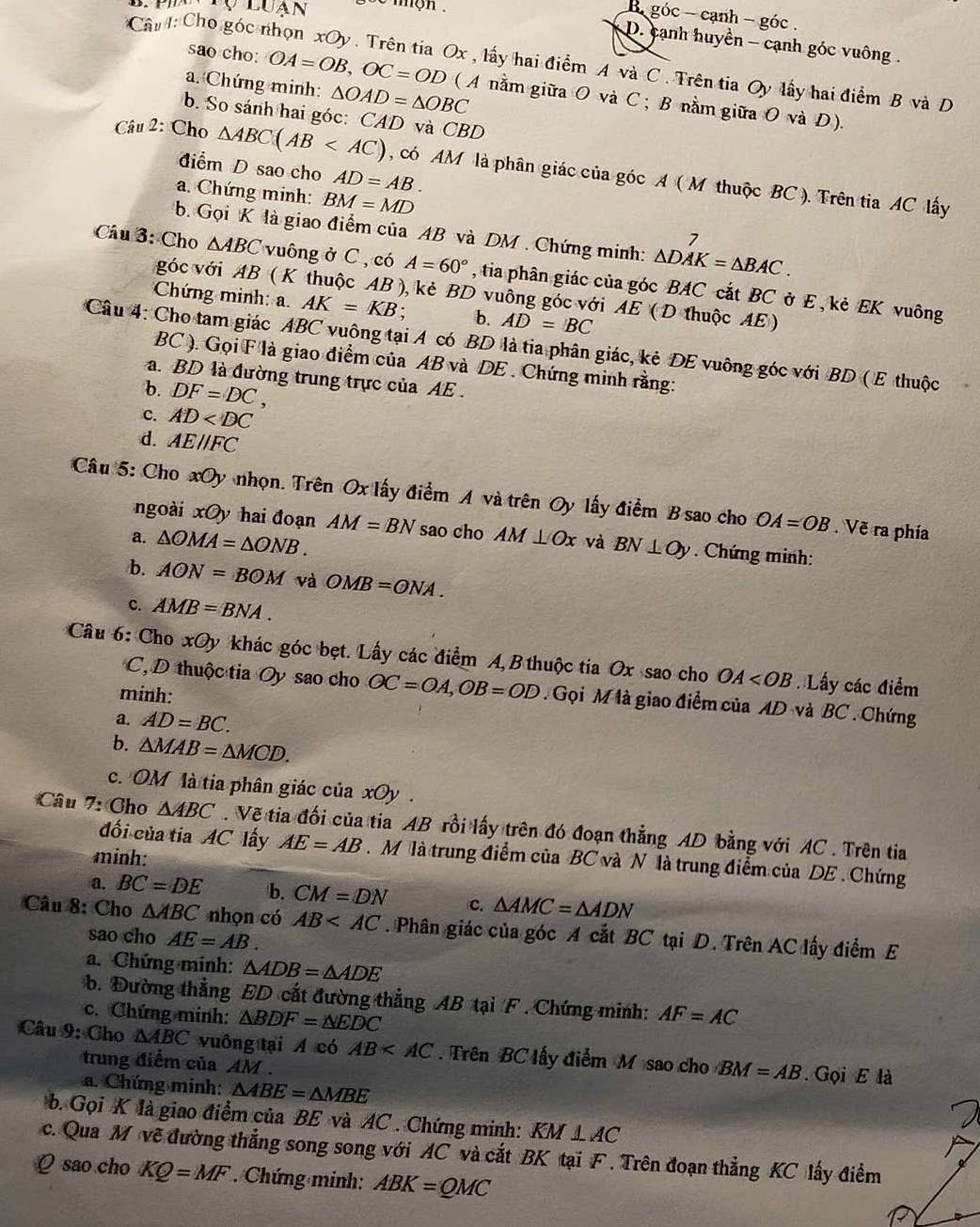 luạn  mgh .
B góc - cạnh - góc .
Câu : Cho góc 
D. cạnh huyền - cạnh góc vuông.
sao cho:
a. Chứng minh: OA=OB,OC=OD 0x , lấy hai điểm A và C . Trên tia Oy lấy hai điểm B và D
△ OAD=△ OBC
( A nằm giữa O và C ; B nằm giữa O và D).
b. So sánh hai góc: CAD và CBD
điểm D sao cho AD=AB.
Câu 2: Cho △ ABC(AB , có AM là phân giác của góc A ( M thuộc BC ). Trên tia AC lấy
a. Chứng minh: BM=MD
b. Gọi K là giao điểm của AB và DM . Chứng minh: △ DAK=△ BAC.
Câu 3: Cho △ ABC vuông ở C , có A=60° , tia phân giác của góc BAC cắt BC ở E , kẻ EK vuông
góc với AB ( K thuộc AB ), kẻ BD vuông góc với AE ( D thuộc AE)
Chứng minh: a. AK=KB. b. AD=BC
Câu 4: Cho tam giác ABC vuông tại A có BD là tia phân giác, kẻ DE vuông góc với BD ( E thuộc
BC ). Gọi F là giao điểm của AB và DE . Chứng minh rằng:
a. BD là đường trung trực của AE .
b. DF=DC,
c. AD
d. AEparallel FC
Câu 5: Cho xOy nhọn. Trên Ox lấy điểm A và trên Oy lấy điểm B sao cho OA=OB. Vẽ ra phía
ngoài xO) hai đoạn AM=BN sao cho
a. △ OMA=△ ONB. AM⊥ Ox và BN⊥ Oy. Chứng minh:
b. AON=BOM và OMB=ONA.
c. AMB=BNA.
Câu 6: Cho xOy khác góc bẹt. Lấy các điểm A,B thuộc tia Ox sao cho OA Lấy các điểm
C, D thuộc tia Oy sao cho OC=OA,OB=OD.Gọi M là giao điểm của AD và BC . Chứng
minh:
a. AD=BC.
b. △ MAB=△ MCD.
c. OM là tia phân giác của xOy .
Câu 7: Cho △ ABC. Vẽ tia đối của tia AB rồi lấy trên đó đoạn thẳng AD bằng với AC . Trên tia
đối của tia AC lấy AE=AB. M là trung điểm của BC và N là trung điểm của DE . Chứng
minh:
a. BC=DE b. CM=DN c. △ AMC=△ ADN
Câu 8: Cho △ ABC nhọn có AB . Phân giác của góc A cắt BC tại D. Trên AC lấy điểm E
sao cho AE=AB.
a. Chứng minh: △ ADB=△ ADE
b. Đường thẳng ED cắt đường thẳng AB tại F . Chứng minh:
c. Chứng minh: △ BDF=△ EDC AF=AC
Câu 9: Cho △ ABC vuông tại A có AB . Trên BC lấy điểm M sao cho BM=AB.  Gọi E là
trung điểm của AM .
a. Chứng minh: △ ABE=△ MBE
b. Gọi K là giao điểm của BE và AC . Chứng minh: KM⊥ AC
c. Qua M vẽ đường thẳng song song với AC và cắt BK tại F . Trên đoạn thẳng KC lấy điểm
Q sao cho KQ=MF. Chứng minh: ABK=QMC