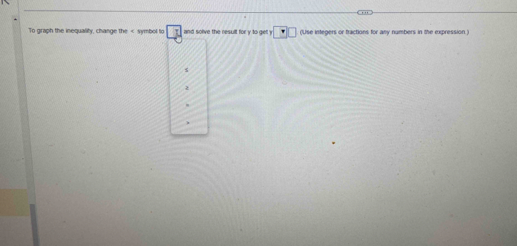 To graph the inequality, change the symbol to □ J and solve the result for y to get y :□ (Use integers or fractions for any numbers in the expression.) 
s
2
=