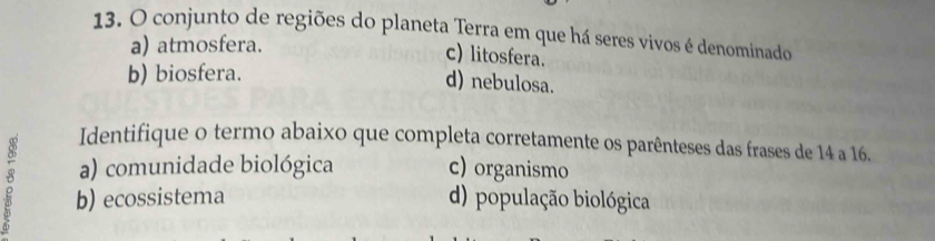 conjunto de regiões do planeta Terra em que há seres vivos é denominado
a) atmosfera.
c) litosfera.
b) biosfera.
d) nebulosa.
Identifique o termo abaixo que completa corretamente os parênteses das frases de 14 a 16.
a) comunidade biológica c) organismo
b) ecossistema d) população biológica