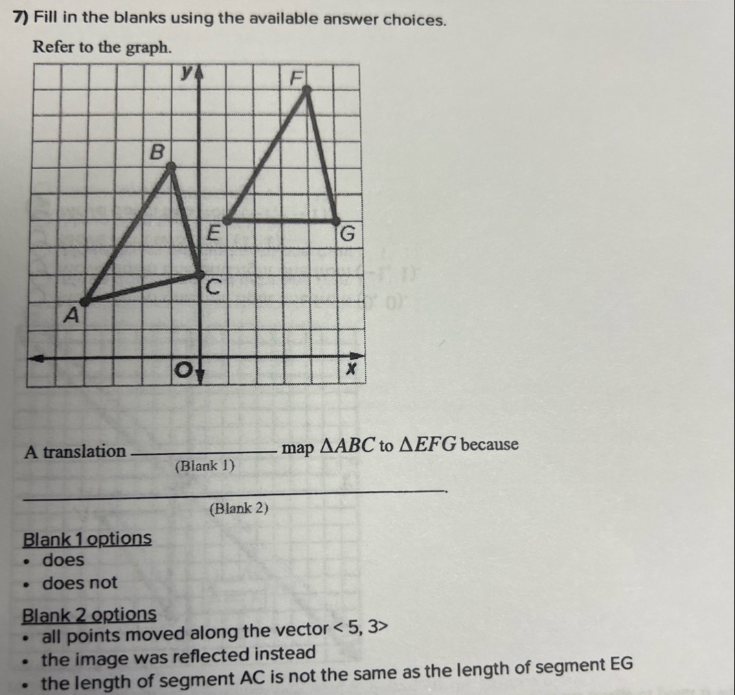 Fill in the blanks using the available answer choices.
Refer to the graph.
A translation _map △ ABC to △ EFG because
(Blank 1)
_
(Blank 2)
Blank 1 options
does
does not
Blank 2 options
all points moved along the vector <5,3>
the image was reflected instead
the length of segment AC is not the same as the length of segment EG