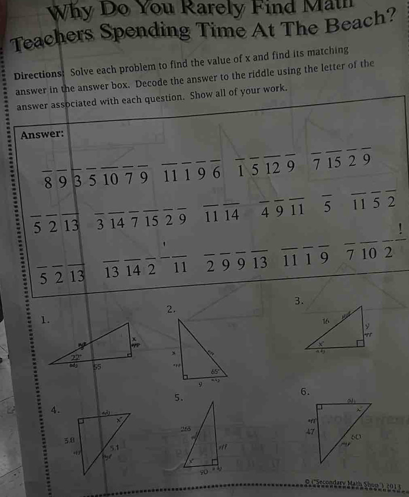 Why Do You Rarely Find Math
Teachers Spending Time At The Beach?
Directions: Solve each problem to find the value of x and find its matching
answer in the answer box. Decode the answer to the riddle using the letter of the
answer associated with each question. Show all of your work.
Answer:
_
_
_
_8 9_ 3 _5 _10_ 7 _9 _11 _1 9_ _6 _1 _5 _12 _9 7 15 2 9
_
_
_
_5 2_ 13_ _3 14 7 _15 _2 9 _11 14 _4 _9 11 5 15 २
!
_
_
_
_
_5 2_ 13_ _13 14 2_ _11 _2 9 9_ _13 _11 1 9 7 10 2
2.
 
6.
4.
 
© (''Secondary Math Shon'') 2013