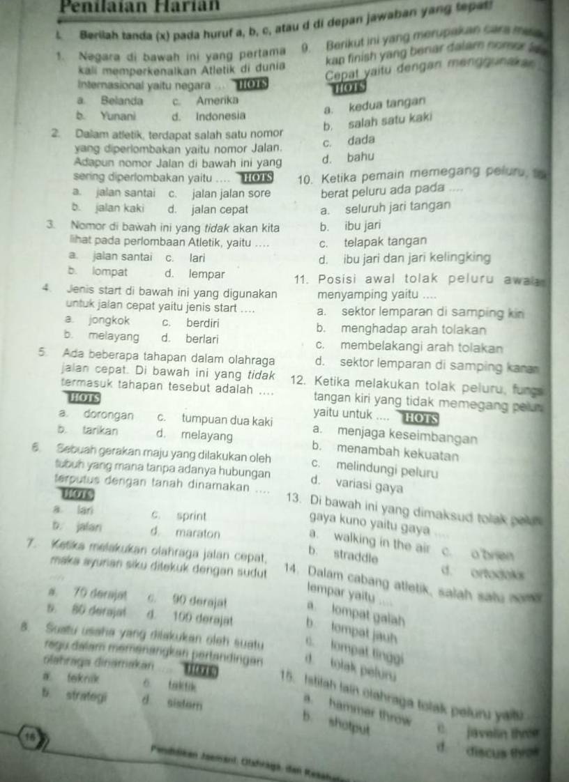 Penilaían Harían
l Berilah tanda (x) pada huruf a, b, c, atau d di depan jawaban yang tepat!
1. Negara di bawah ini yang pertama 9. Berikut ini yang merupakan care mea
kali memperkenalkan Atletik di dunia kap finish yang benar dalam nomer la 
Cepat yaitu dengan menggunakar
Internasional yaitu negara ... HOts
a. Belanda c. Amerika nors
b. Yunani d. Indonesia
a. kedua tangan
b. salah satu kaki
2. Dalam atletik, terdapat salah satu nomor
yang diperlombakan yaitu nomor Jalan.
c. dada
Adapun nomor Jalan di bawah ini yang d. bahu
sering diperlombakan yaitu ....  HOTS 10. Ketika pemain memegang pelur, to
a. jalan santai c. jalan jalan sore berat peluru ada pada ....
b. jalan kaki d. jalan cepat a. seluruh jari tangan
3. Nomor di bawah ini yang tidak akan kita b. ibu jari
lihat pada perlombaan Atletik, yaitu .... c. telapak tangan
a. jalan santai c. lari d. ibu jari dan jari kelingking
b. lompat d. lempar 11. Posisi awal tolak peluru awa
4. Jenis start di bawah ini yang digunakan menyamping yaitu ....
untuk jalan cepat yaitu jenis start .... a. sektor lemparan di samping kin
a. jongkok c. berdiri b. menghadap arah tolakan
b. melayang d. berlari c. membelakangi arah tolakan
5. Ada beberapa tahapan dalam olahraga d. sektor lemparan di samping kara
jalan cepat. Di bawah ini yang tidak 12. Ketika melakukan tolak peluru, fungs
termasuk tahapan tesebut adalah .... tangan kiri yang tidak memegang pelu .
HOTS
yaitu untuk .... hOTS
a. dorongan c. tumpuan dua kaki a. menjaga keseimbangan
b. tarikan d. melayang b. menambah kekuatan
6. Sebuah gerakan maju yang dilakukan oleh c. melindungi peluru
tubuh yang mana tanpa adanya hubungan
d. variasi gaya
terputus dengan tanah dinamakan .... 13. Di bawah ini yang dimaksud tolak paln
a lari c. sprint
gaya kuno yaitu gaya
b. jalan d maraton
a. walking in the air c. o bren
b. straddle
7. Ketika melakukan olahraga jalan cepat. d. ortodaks
maka ayurian siku ditekuk dengan sudut 
14. Dalam cabang atletik, salah salu nom
lempar yaity ....
a. 70 derajat c. 90 derajat
a lompat galah
5. 80 derajal d. 109 derajat b lompat jauh
8. Suatu usaha yang dilakukan oleh suatu c. lompat tinggi
ragu dalam memenängkan pertandingen d. tolak pefuru
olahraga dinamakan       
a. teknik 6 taktik
15. Istifah lain clahraga tolak pelunu yall
b. strategi d sistam
a. hammer throw
b. shotput C  javelin thựn
16
d.   discus th 
Pendlikan Joemant, Olahragá, den Resaku