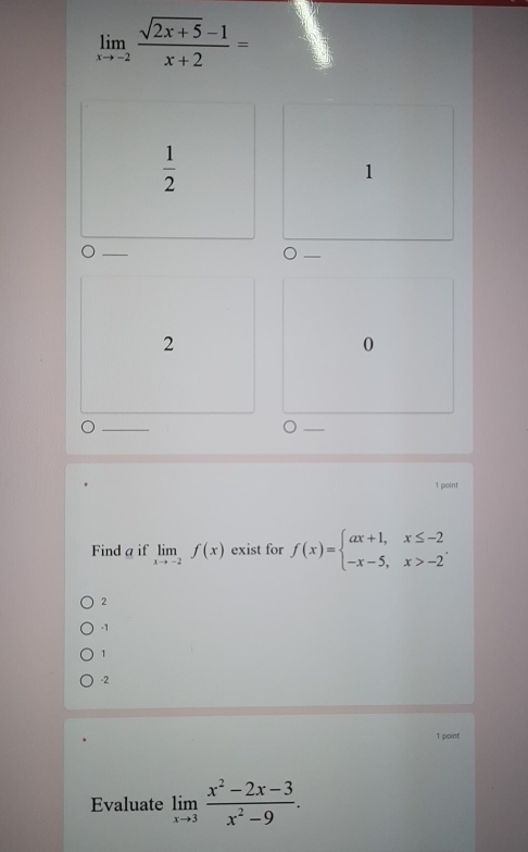 limlimits _xto -2 (sqrt(2x+5)-1)/x+2 =
 1/2 
1
2
0
1 point
Find a if limlimits _xto -2f(x) exist for f(x)=beginarrayl ax+1,x≤ -2 -x-5,x>-2endarray..
2
-1
1
-2
1 point
Evaluate limlimits _xto 3 (x^2-2x-3)/x^2-9 .