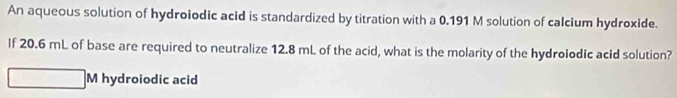 An aqueous solution of hydroiodic acid is standardized by titration with a 0.191 M solution of calcium hydroxide. 
If 20.6 mL of base are required to neutralize 12.8 mL of the acid, what is the molarity of the hydroiodic acid solution? 
sqrt() hydroiodic acid