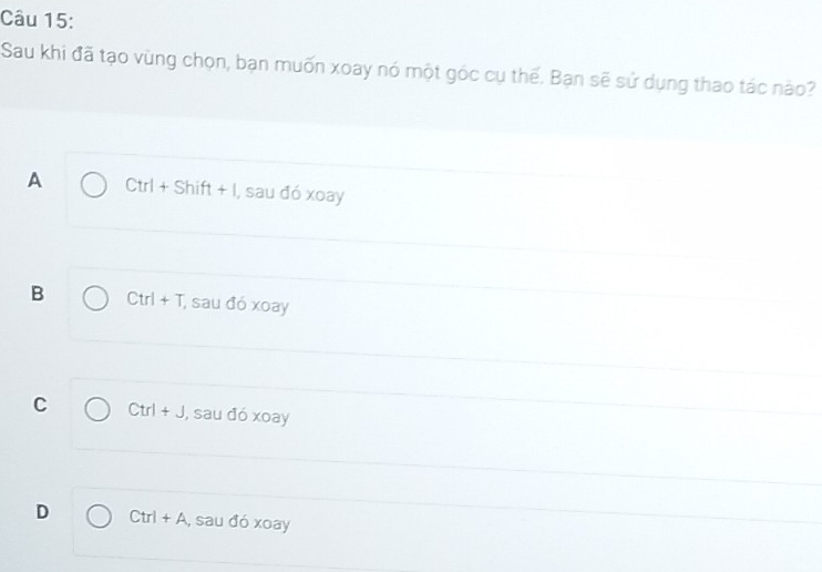 Sau khi đã tạo vùng chọn, bạn muốn xoay nó một góc cụ thế. Bạn sẽ sử dụng thao tác nào?
A Ctrl+Shift+l I, sau đó xoay
B Ctrl+T , sau đó xoay
C Ctrl+J , sau đó xoay
D Ctrl+A , sau đó xoay