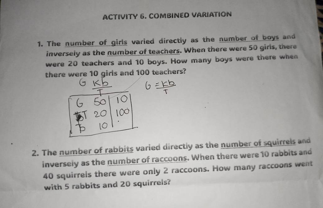 ACTIVITY 6. COMBINED VARIATION 
1. The number of girls varied directly as the number of boys and 
inversely as the number of teachers. When there were 50 girls, there 
were 20 teachers and 10 boys. How many boys were there when 
there were 10 girls and 100 teachers? 
2. The number of rabbits varied directly as the number of squirrels and 
inversely as the number of raccoons. When there were 10 rabbits and
40 squirrels there were only 2 raccoons. How many raccoons went 
with 5 rabbits and 20 squirrels?