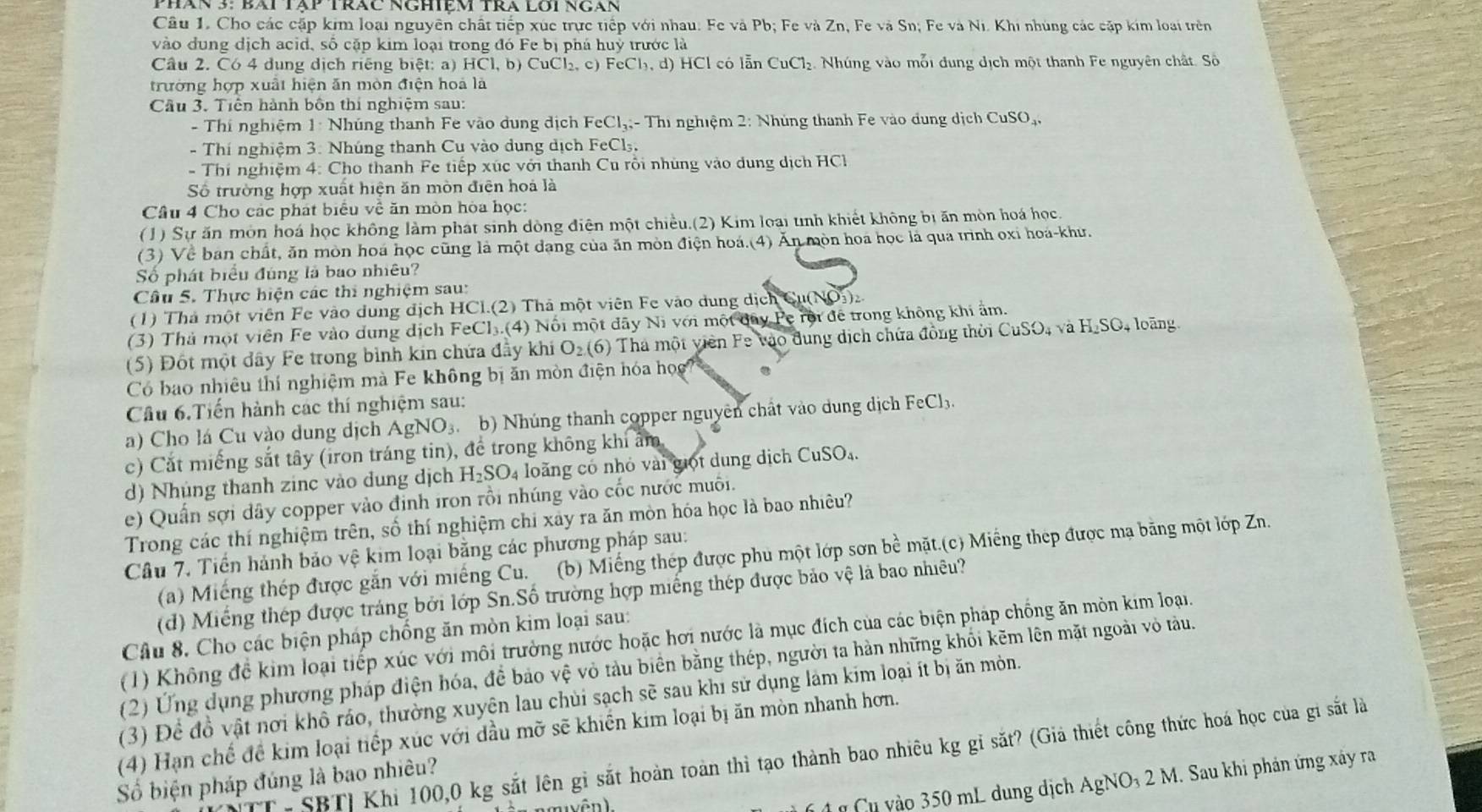 Phán 3: Bài tập trác nghiệm trà lôi ngán
Câu 1. Cho các cặp kim loại nguyên chất tiếp xúc trực tiếp với nhau. Fe và Pb; Fe và Zn, Fe và Sn; Fe và Ni. Khi nhúng các cặp kim loại trên
vào đung dịch acid, số cặp kim loại trong đó Fe bị phá huỳ trước là
Câu 2. Có 4 dung dịch riếng biệt: a) HCl.b ) CuCl₂, c) Fe( Cl_3,d).  HCl có lẫn CuCl₂. Nhúng vào mỗi dung dịch một thanh Fe nguyên chất. Số
trường hợp xuất hiện ăn mòn điện hoà là
Câu 3. Tiên hành bốn thí nghiệm sau:
- Thí nghiệm 1: Nhúng thanh Fe vào dung địch FeCl_3. : - Thi nghiệm 2: Nhúng thanh Fe vào dung dịch CuSO_-
- Thí nghiệm 3: Nhúng thanh Cu vào dung dịch FeCl₃,
- Thí nghiệm 4: Cho thanh Fe tiếp xúc với thanh Cu rồi nhúng vào dung dịch HCl
Số trường hợp xuất hiện ăn mòn điện hoá là
Câu 4 Cho các phát biểu về ăn mòn hòa học:
(1) Sự ăn môn hoá học không làm phát sinh dòng điện một chiều.(2) Kim loại tnh khiết không bị ăn mòn hoá học
(3) Về ban chất, ăn mòn hoá học cũng là một dang của ăn mòn điện hoá.(4) Ăn mòn hoa học là qua trình oxi hoá-khư.
Số phát biểu đúng là bao nhiêu?
Câu 5. Thực hiện các thi nghiệm sau:
(1) Thả một viên Fe vào dung địch HCl.(2) Thà một viên Fe vào dung dịch Cu(NO₃)₂.
(3) Thả một viên Fe vào dung dịch FeCl₃.(4) Nổi một đãy Ni với một đây Pe rội để trong không khi ẩm.
(5) Đốt một dây Fe trong bình kin chứa đầy khi O_2(6) Thá một viên Fe vào đung dịch chứa đồng thời CuSO, và H_2SO 4 loàng
Có bao nhiêu thí nghiệm mà Fe không bị ăn mòn điện hóa học
Câu 6.Tiến hành các thí nghiệm sau:
a) Cho lá Cu vào dung dịch AgNO_3 3 b) Nhúng thanh copper nguyên chất vào dung dịch FeCl₃.
c) Cắt miếng sắt tây (iron tráng tin), để trong không khi ẩm,
d) Nhủng thanh zinc vào dung dịch H_2SO 4 loãng có nhỏ vài giọt dung dịch CuSO₄.
e) Quần sợi dây copper vào định iron rồi nhúng vào cốc nước muôi.
Trong các thí nghiệm trên, số thí nghiệm chỉ xây ra ăn mòn hóa học là bao nhiêu?
Câu 7. Tiền hánh bảo vệ kim loại bằng các phương pháp sau:
(a)  Miếng thép được gắn với miếng Cu. (b) Miếng thép được phu một lớp sơn bề mặt.(c) Miếng thep được ma bằng một lớp Zn.
(d) Miếng thép được tráng bởi lớp Sn.Số trường hợp miếng thép được bảo vệ là bao nhiêu?
Câu 8. Cho các biện pháp chống ăn mòn kim loại sau:
(1) Không để kim loại tiếp xúc với môi trường nước hoặc hơi nước là mục đích của các biện pháp chống ăn mỏn kim loại.
(2) Ứng dụng phương pháp điện hóa, để bảo vệ vỏ tàu biển bằng thép, người ta hàn những khối kẽm lên mặt ngoài vỏ tàu.
(3) Để đồ vật nơi khô ráo, thường xuyện lau chùi sạch sẽ sau khi sử dụng làm kim loại ít bị ăn mòn.
(4) Hạn chế để kim loại tiếp xúc với đầu mỡ sẽ khiến kim loại bị ăn mòn nhanh hơn.
- SBTỉ Khi 100,0 kg sắt lên gỉ sắt hoàn toàn thì tạo thành bao nhiêu kg gỉ sắt? (Giả thiết công thức hoá học của gi sắt là
Số biện pháp đúng là bao nhiêu?
Cu vào 350 mL dung dịch AgNO₃ 2 M. Sau khi phản ứng xây ra