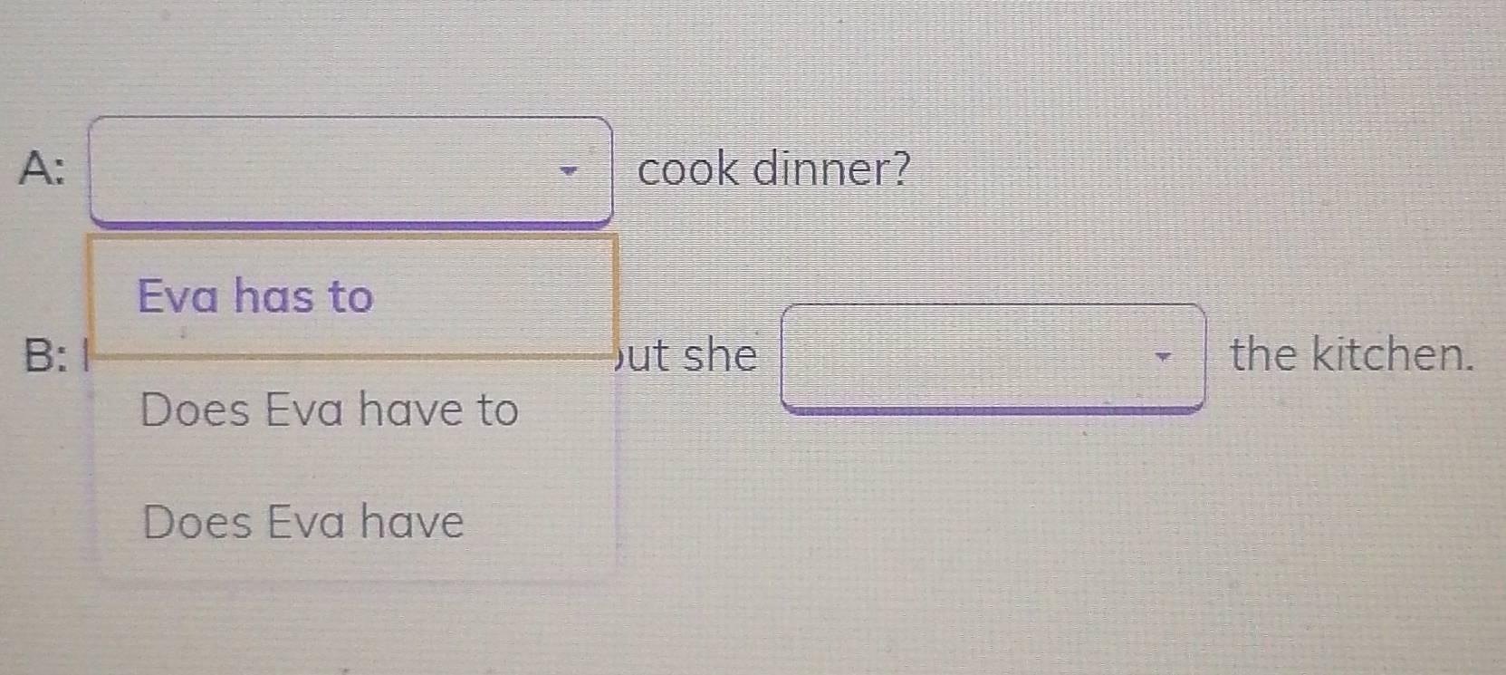 =□ □ 
A: □ frac -1/-1≤slant ^-1= □ /□   cook dinner? 
Eva has to 
B: ut she □ the kitchen. 
Does Eva have to 
Does Eva have