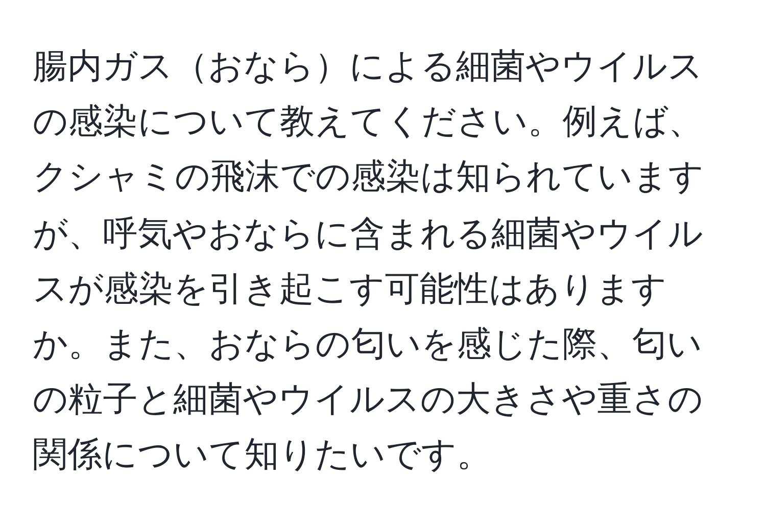 腸内ガスおならによる細菌やウイルスの感染について教えてください。例えば、クシャミの飛沫での感染は知られていますが、呼気やおならに含まれる細菌やウイルスが感染を引き起こす可能性はありますか。また、おならの匂いを感じた際、匂いの粒子と細菌やウイルスの大きさや重さの関係について知りたいです。