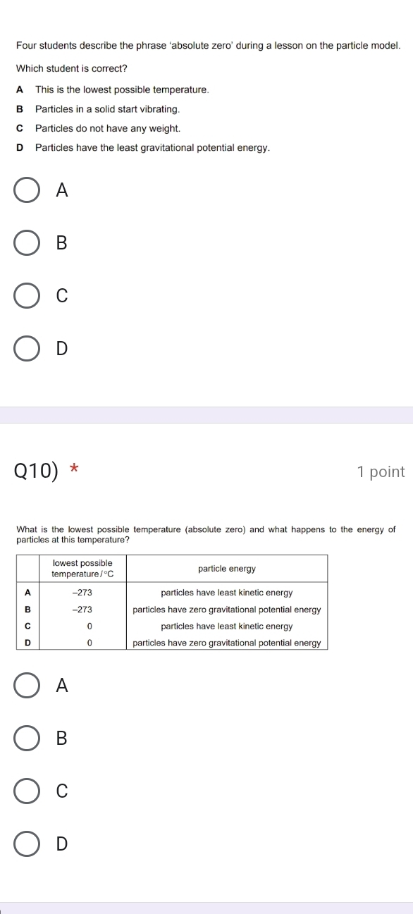 Four students describe the phrase ‘absolute zero’ during a lesson on the particle model.
Which student is correct?
A This is the lowest possible temperature.
B Particles in a solid start vibrating.
CParticles do not have any weight.
D Particles have the least gravitational potential energy.
A
B
C
D
Q10) * 1 point
What is the lowest possible temperature (absolute zero) and what happens to the energy of
particles at this temperature?
A
B
C
D