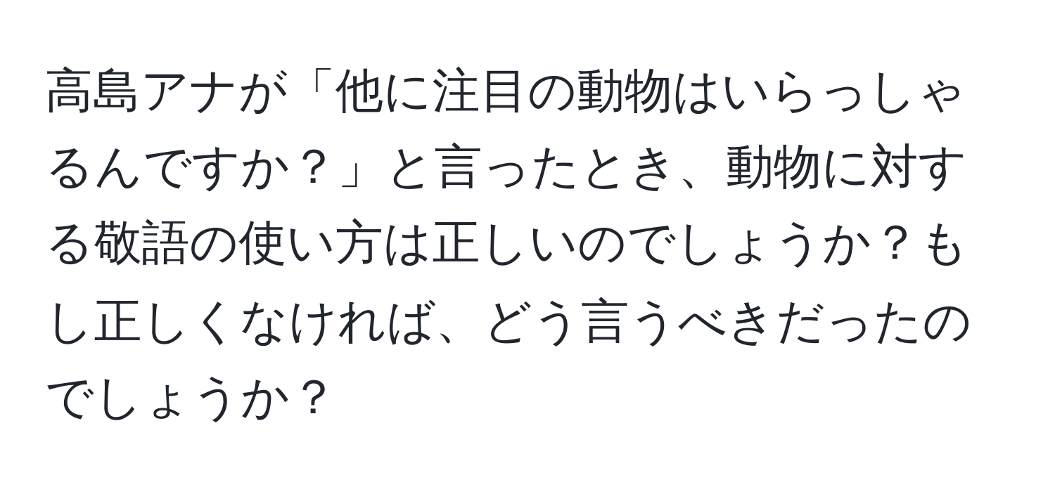 高島アナが「他に注目の動物はいらっしゃるんですか？」と言ったとき、動物に対する敬語の使い方は正しいのでしょうか？もし正しくなければ、どう言うべきだったのでしょうか？