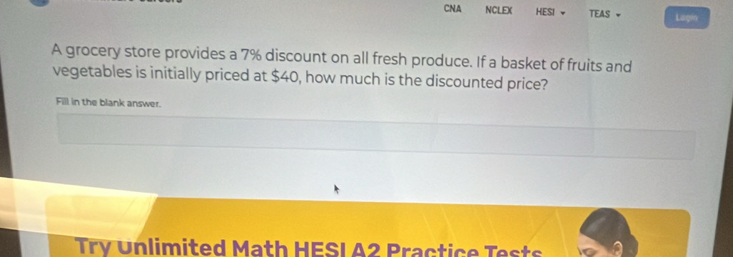 CNA NCLEX HESI TEAS - Lagin 
A grocery store provides a 7% discount on all fresh produce. If a basket of fruits and 
vegetables is initially priced at $40, how much is the discounted price? 
Fill in the blank answer. 
Try Unlimited Math HESI A2 Practice Tests