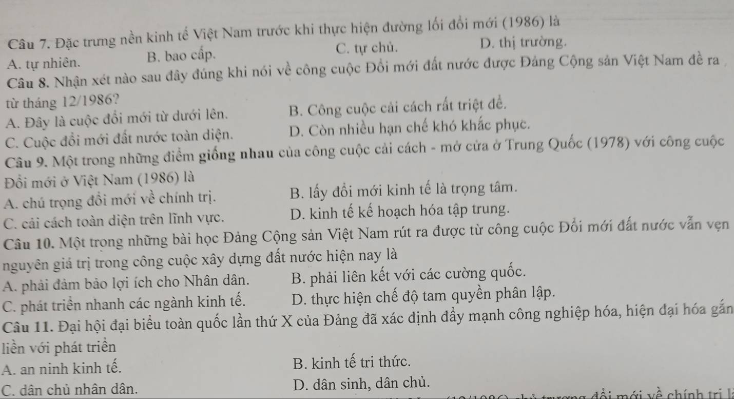 Đặc trưng nền kinh tế Việt Nam trước khi thực hiện đường lối đổi mới (1986) là
A. tự nhiên. B. bao cấp.
C. tự chủ. D. thị trường.
Câu 8. Nhận xét nào sau đây đúng khi nói về công cuộc Đồi mới đất nước được Đảng Cộng sản Việt Nam đề ra
từ tháng 12/1986?
A. Đây là cuộc đổi mới từ dưới lên. B. Công cuộc cải cách rất triệt đề.
C. Cuộc đổi mới đất nước toàn diện. D. Còn nhiều hạn chế khó khắc phục.
Câu 9. Một trong những điểm giống nhau của công cuộc cải cách - mở cửa ở Trung Quốc (1978) với công cuộc
Đối mới ở Việt Nam (1986) là
A. chú trọng đổi mới về chính trị. B. lấy đổi mới kinh tế là trọng tâm.
C. cải cách toàn diện trên lĩnh vực. D. kinh tế kế hoạch hóa tập trung.
Câu 10. Một trong những bài học Đảng Cộng sản Việt Nam rút ra được từ công cuộc Đối mới đất nước vẫn vẹn
nguyên giá trị trong công cuộc xây dựng đất nước hiện nay là
A. phải đảm bảo lợi ích cho Nhân dân. B. phải liên kết với các cường quốc.
C. phát triển nhanh các ngành kinh tế. D. thực hiện chế độ tam quyền phân lập.
Câu 11. Đại hội đại biểu toàn quốc lần thứ X của Đảng đã xác định đẩy mạnh công nghiệp hóa, hiện đại hóa gắn
liền với phát triển
A. an ninh kinh tế. B. kinh tế tri thức.
C. dân chủ nhân dân. D. dân sinh, dân chủ.  ớ i về chính trị l