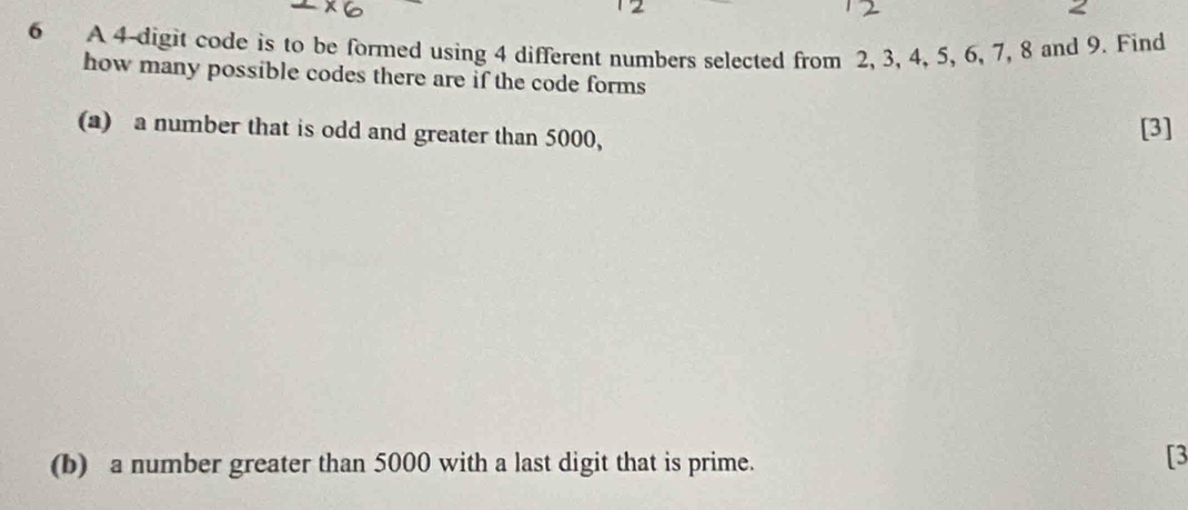 < 
6 A 4 -digit code is to be formed using 4 different numbers selected from 2, 3, 4, 5, 6, 7, 8 and 9. Find 
how many possible codes there are if the code forms 
(a) a number that is odd and greater than 5000, 
[3] 
(b) a number greater than 5000 with a last digit that is prime. 
[3