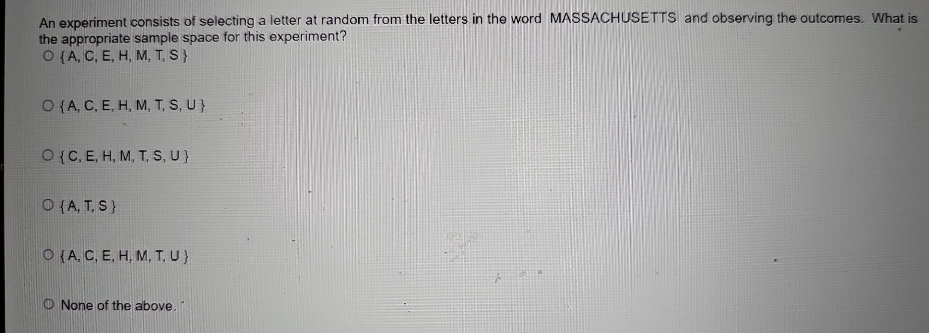 An experiment consists of selecting a letter at random from the letters in the word MASSACHUSETTS and observing the outcomes. What is
the appropriate sample space for this experiment?
 A,C,E,H,M,T,S
 A,C,E,H,M,T,S,U
 C,E,H,M,T,S,U
 A,T,S
 A,C,E,H,M,T,U
None of the above. "