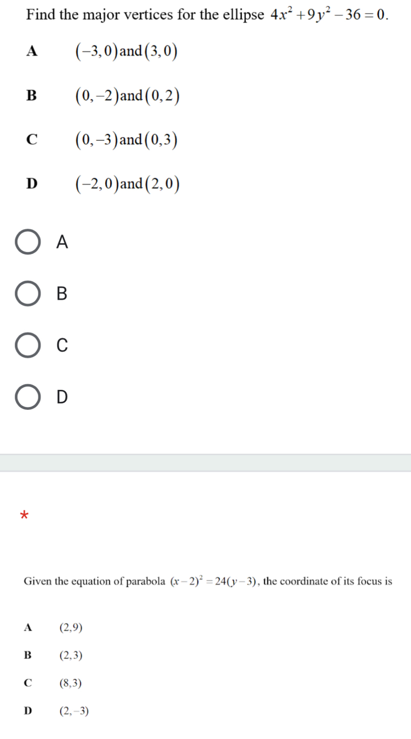 Find the major vertices for the ellipse 4x^2+9y^2-36=0.
A (-3,0) and (3,0)
B (0,-2) and (0,2)
C (0,-3) and (0,3)
D (-2,0) and (2,0)
A
B
C
D
*
Given the equation of parabola (x-2)^2=24(y-3) , the coordinate of its focus is
A (2,9)
B (2,3)
C (8,3)
D (2,-3)