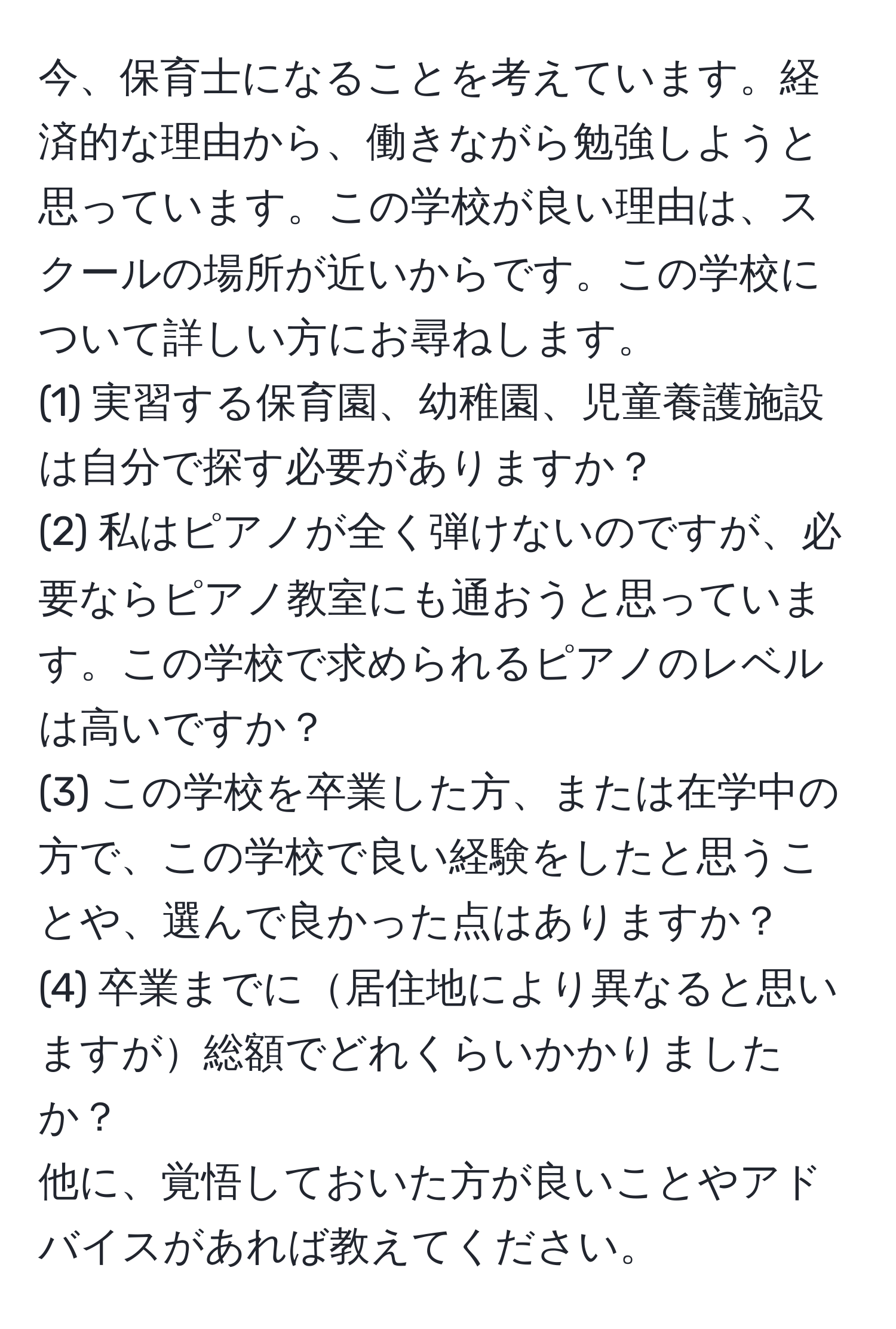 今、保育士になることを考えています。経済的な理由から、働きながら勉強しようと思っています。この学校が良い理由は、スクールの場所が近いからです。この学校について詳しい方にお尋ねします。  
(1) 実習する保育園、幼稚園、児童養護施設は自分で探す必要がありますか？  
(2) 私はピアノが全く弾けないのですが、必要ならピアノ教室にも通おうと思っています。この学校で求められるピアノのレベルは高いですか？  
(3) この学校を卒業した方、または在学中の方で、この学校で良い経験をしたと思うことや、選んで良かった点はありますか？  
(4) 卒業までに居住地により異なると思いますが総額でどれくらいかかりましたか？  
他に、覚悟しておいた方が良いことやアドバイスがあれば教えてください。